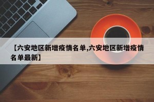 【六安地区新增疫情名单,六安地区新增疫情名单最新】