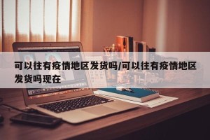 可以往有疫情地区发货吗/可以往有疫情地区发货吗现在