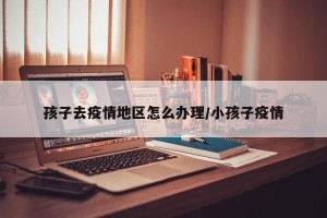 孩子去疫情地区怎么办理/小孩子疫情