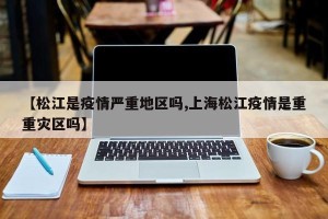 【松江是疫情严重地区吗,上海松江疫情是重重灾区吗】