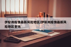 伊犁州疫情最新风险地区/伊犁州疫情最新风险地区查询