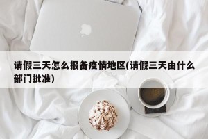 请假三天怎么报备疫情地区(请假三天由什么部门批准)
