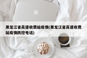黑龙江省高速收费站疫情(黑龙江省高速收费站疫情防控电话)