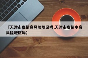 【天津市疫情高风险地区吗,天津市疫情中高风险地区吗】