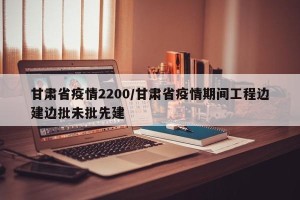 甘肃省疫情2200/甘肃省疫情期间工程边建边批未批先建
