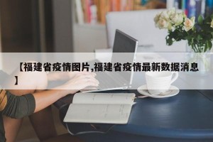 【福建省疫情图片,福建省疫情最新数据消息】