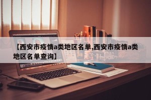 【西安市疫情a类地区名单,西安市疫情a类地区名单查询】