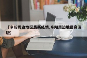 【阜阳周边地区最新疫情,阜阳周边地图高清版】