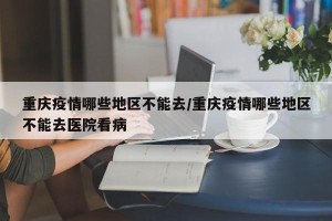 重庆疫情哪些地区不能去/重庆疫情哪些地区不能去医院看病