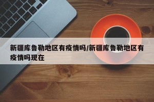 新疆库鲁勒地区有疫情吗/新疆库鲁勒地区有疫情吗现在