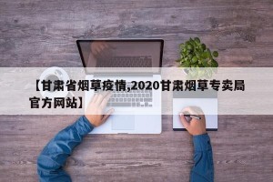 【甘肃省烟草疫情,2020甘肃烟草专卖局官方网站】