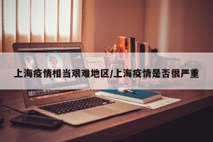 上海疫情相当艰难地区/上海疫情是否很严重