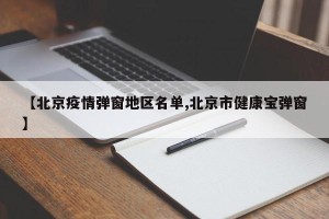 【北京疫情弹窗地区名单,北京市健康宝弹窗】