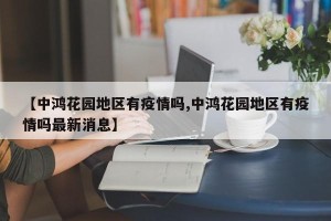 【中鸿花园地区有疫情吗,中鸿花园地区有疫情吗最新消息】