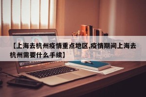 【上海去杭州疫情重点地区,疫情期间上海去杭州需要什么手续】