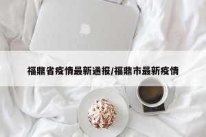 福鼎省疫情最新通报/福鼎市最新疫情
