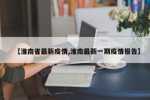 【淮南省最新疫情,淮南最新一期疫情报告】