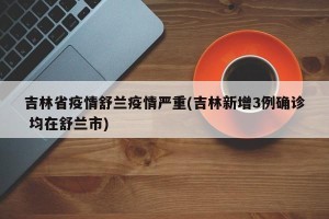 吉林省疫情舒兰疫情严重(吉林新增3例确诊 均在舒兰市)