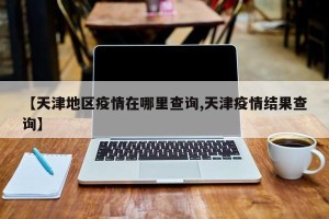 【天津地区疫情在哪里查询,天津疫情结果查询】