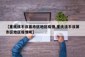 【重庆该不该算市区地区疫情,重庆该不该算市区地区疫情呢】