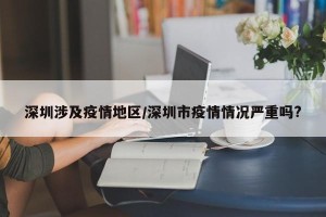 深圳涉及疫情地区/深圳市疫情情况严重吗?