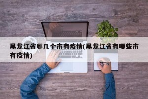 黑龙江省哪几个市有疫情(黑龙江省有哪些市有疫情)