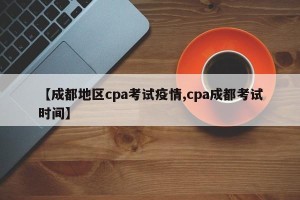 【成都地区cpa考试疫情,cpa成都考试时间】