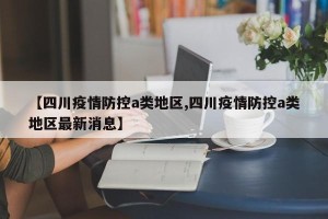 【四川疫情防控a类地区,四川疫情防控a类地区最新消息】
