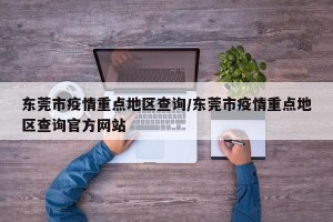 东莞市疫情重点地区查询/东莞市疫情重点地区查询官方网站