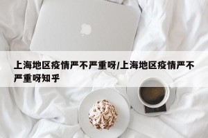 上海地区疫情严不严重呀/上海地区疫情严不严重呀知乎
