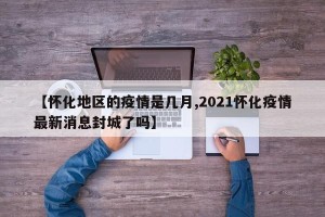 【怀化地区的疫情是几月,2021怀化疫情最新消息封城了吗】
