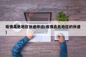 疫情高危地区快递停运(疫情高危地区的快递)