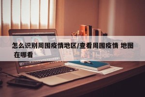 怎么识别周围疫情地区/查看周围疫情 地图 在哪看