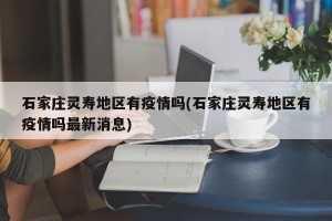 石家庄灵寿地区有疫情吗(石家庄灵寿地区有疫情吗最新消息)