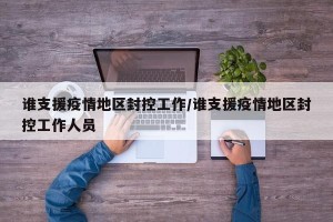 谁支援疫情地区封控工作/谁支援疫情地区封控工作人员