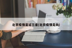 北京疫情蔓延三省(北京疫情走向)