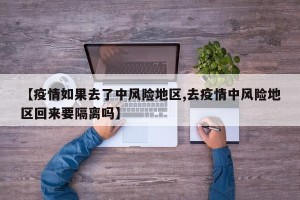 【疫情如果去了中风险地区,去疫情中风险地区回来要隔离吗】