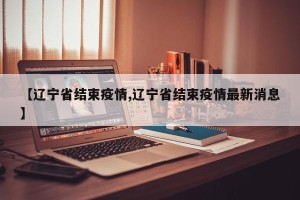 【辽宁省结束疫情,辽宁省结束疫情最新消息】