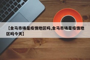 【金马市场是疫情地区吗,金马市场是疫情地区吗今天】