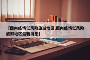 【国内疫情低风险旅游地区,国内疫情低风险旅游地区最新消息】