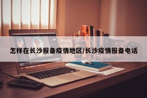 怎样在长沙报备疫情地区/长沙疫情报备电话