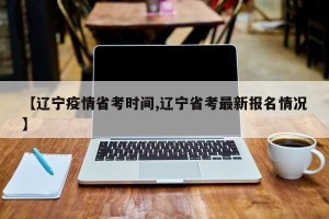 【辽宁疫情省考时间,辽宁省考最新报名情况】