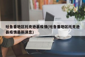 吐鲁番地区托克逊县疫情(吐鲁番地区托克逊县疫情最新消息)