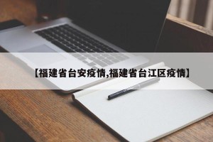 【福建省台安疫情,福建省台江区疫情】