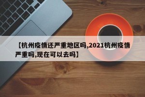 【杭州疫情还严重地区吗,2021杭州疫情严重吗,现在可以去吗】