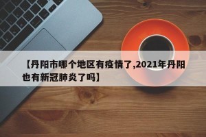 【丹阳市哪个地区有疫情了,2021年丹阳也有新冠肺炎了吗】
