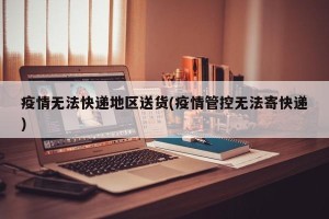 疫情无法快递地区送货(疫情管控无法寄快递)