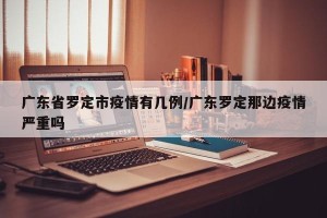 广东省罗定市疫情有几例/广东罗定那边疫情严重吗
