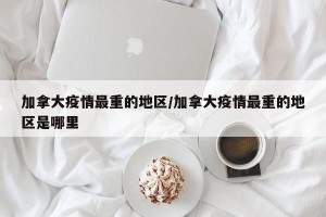 加拿大疫情最重的地区/加拿大疫情最重的地区是哪里