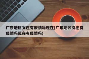 广东地区义庄有疫情吗现在(广东地区义庄有疫情吗现在有疫情吗)